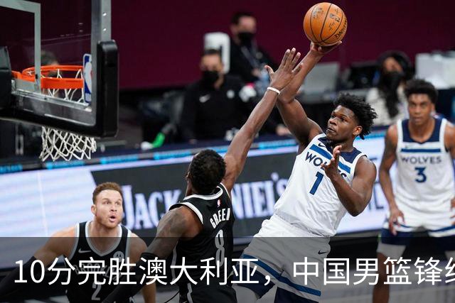 10分完胜澳大利亚，中国男篮锋线爆发，王俊杰23+6 赵继伟盘活全队