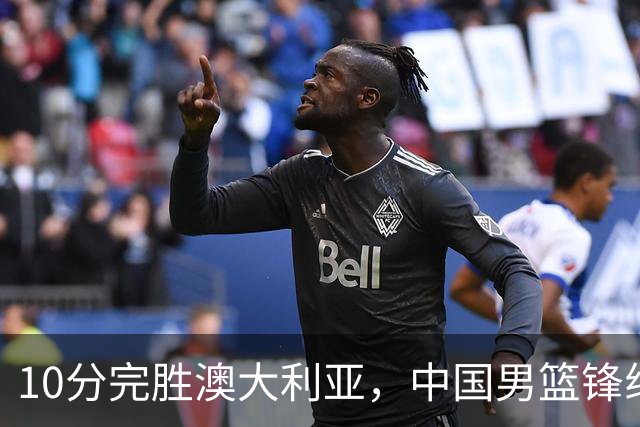 10分完胜澳大利亚，中国男篮锋线爆发，王俊杰23+6 赵继伟盘活全队
